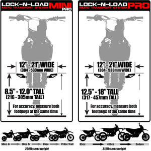 Lock-N-Load Mini Pro Moto Transport System - Size supports bikes 12"-21" Wide (304mm-533mm Wide) and 8.5 inch - 12 inch tall (216-305mm tall) which fits most 50cc Jr, 50cc Sr, 65cc, 110cc Trail dirt bikes (200 pound max weight) / Lock-N-Load Pro FULL SIZE Moto Transport System - Size supports bikes 12"-21" Wide (304mm-533mm Wide) and 12.5 inch - 18 inch tall (317-457mm tall) which fits most 85cc, 450cc and enduro dirt bikes with 315 pound max weight. For accuracy, measure both footpegs at the same time