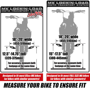 MX Lock-N-Load Junior Moto Transport System - Size supports bikes 18 inch-20 inch Wide (455mm-510mm Wide) and 12.5 inch-14.75 inch tall (320-375mm tall) which fits most 85cc MX bikes (or bikes with similar geometry) / MX Lock-N-Load FULL SIZE supports bikes 18 inch-20 inch Wide (455mm-510mm Wide) and 15 inch-17.5 inch tall (380-445mm tall) which fits most full size MX bikes (or bikes with similar geometry). For accuracy, measure both footpegs at the same time. Measure your bike to ensure fit